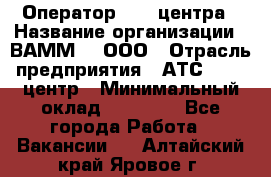 Оператор Call-центра › Название организации ­ ВАММ  , ООО › Отрасль предприятия ­ АТС, call-центр › Минимальный оклад ­ 13 000 - Все города Работа » Вакансии   . Алтайский край,Яровое г.